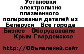 Установки электролитно-плазменного  полирования деталей из Беларуси - Все города Бизнес » Оборудование   . Крым,Гвардейское